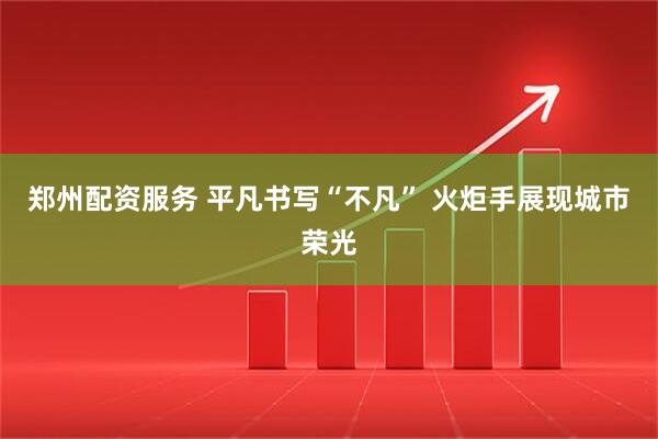 郑州配资服务 平凡书写“不凡” 火炬手展现城市荣光