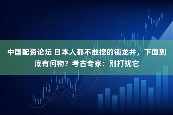 中国配资论坛 日本人都不敢挖的锁龙井，下面到底有何物？考古专家：别打扰它