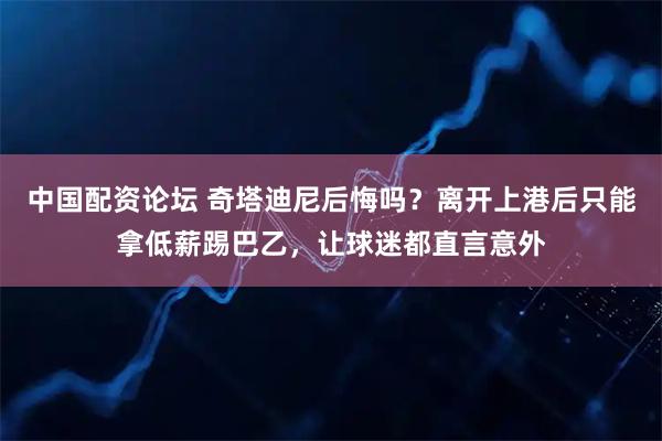 中国配资论坛 奇塔迪尼后悔吗？离开上港后只能拿低薪踢巴乙，让球迷都直言意外