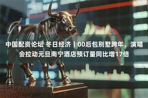 中国配资论坛 冬日经济｜00后包别墅跨年，演唱会拉动元旦南宁酒店预订量同比增17倍