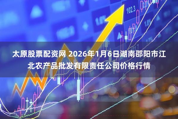 太原股票配资网 2026年1月6日湖南邵阳市江北农产品批发有限责任公司价格行情
